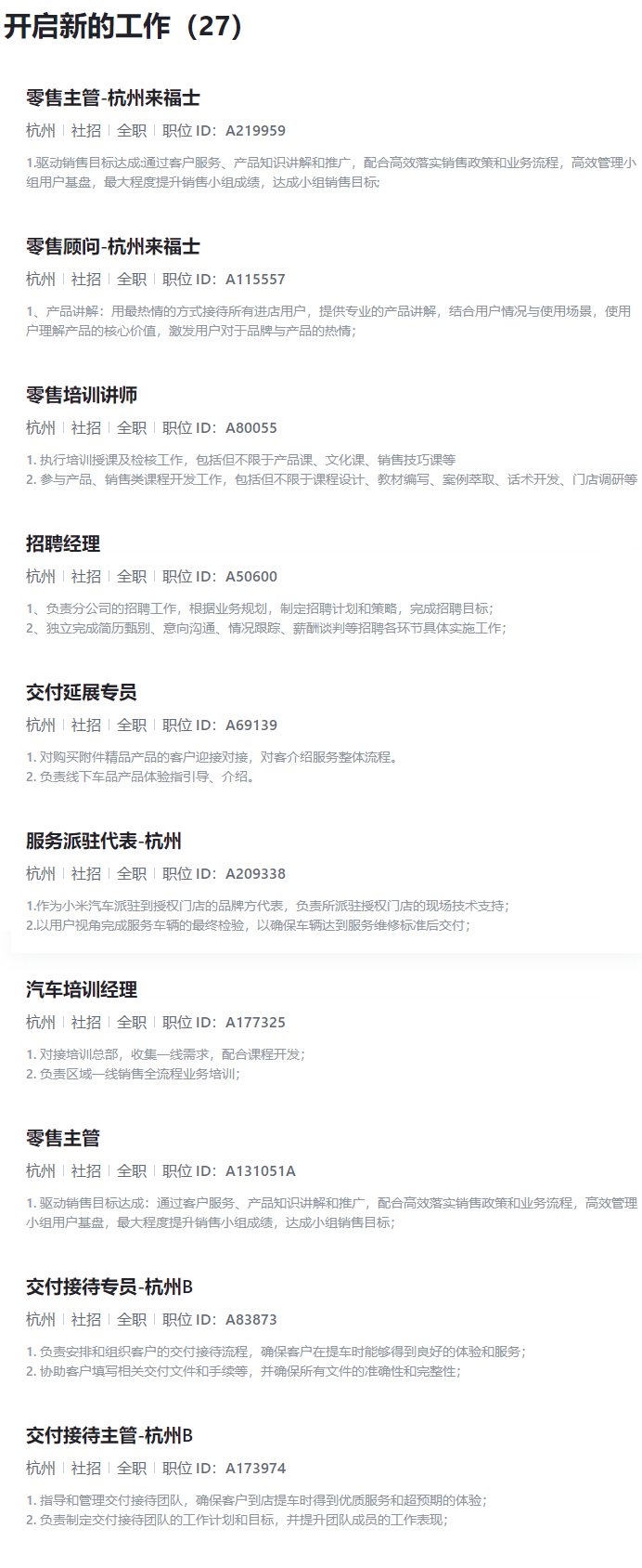 <p>开启新的工作(27)</p> <p>零售主管-杭州来福士</p> <p>杭州(社招」全职「职位ID:A219959</p> <p>1.驱动销售目标达成·通过客户服务、产品知识讲解和推广,配合高效落实销售政策和业务流程,高效管理小</p> <p>组用户基盘,最大程度提升销售小组成绩,达成小组销售目标:</p> <p>零售顾问-杭州来福士</p> <p>杭州|社招|全职「职位ID:A115557</p> <p>1、产品讲解:用最热情的方式接待所有进店用户,提供专业的产品讲解,结合用户情况与使用场景,使用</p> <p>户理解产品的核心价值,激发用户对于品牌与产品的热情;</p> <p>零售培训讲师</p> <p>杭州(社招(全职「职位ID:A80055</p> <p>1.执行培训授课及检核工作,包括但不限于产品课、文化课、销售技巧课等</p> <p>2.参与产品、销售类课程开发工作,包括但不限于课程设计、教材编写、案例萃取、话术开发、门店调研等</p> <p>招聘经理</p> <p>杭州|社招全职|职位ID:A50600</p> <p>1、负责分公司的招聘工作,根据业务规划,制定招聘计划和策略,完成招聘目标;</p> <p>2、独立完成简历甄别、意向沟通、情况跟踪、薪酬谈判等招聘各环节具体实施工作;</p> <p>交付延展专员</p> <p>杭州|社招全职丨职位ID:A69139</p> <p>1.对购买附件精品产品的客户迎接对接,对客介绍服务整体流程。</p> <p>2.负责线下车品产品体验指引导、介绍。</p> <p>服务派驻代表-杭州</p> <p>杭州社招全职「职位ID:A209338</p> <p>1.作为小米汽车派驻到授权门店的品牌方代表,负责所派驻授权门店的现场技术支持;</p> <p>2.以用户视角完成服务车辆的最终检验,以确保车辆达到服务维修标准后交付;</p> <p>汽车培训经理</p> <p>杭州|社招全职「职位ID:A177325</p> <p>1.对接培训总部,收集一线需求,配合课程开发;</p> <p>2.负责区域一线销售全流程业务培训;</p> <p>零售主管</p> <p>杭州|社招1全职|职位ID:A131051A</p> <p>1.驱动销售目标达成:通过客户服务、产品知识讲解和推广,配合高效落实销售政策和业务流程,高效管理</p> <p>小组用户基盘,最大程度提升销售小组成绩,达成小组销售目标;</p> <p>交付接待专员-杭州B</p> <p>杭州丨社招全职「职位ID:A83873</p> <p>1.负责安排和组织客户的交付接待流程,确保客户在提车时能够得到良好的体验和服务;</p> <p>2.协助客户填写相关交付文件和手续等,并确保所有文件的准确性和完整性;</p> <p>交付接待主管-杭州B</p> <p>杭州」社招」全职「职位ID:A173974</p> <p>1.指导和管理交付接待团队,确保客户到店提车时得到优质服务和超预期的体验;</p> <p>2.负责制定交付接待团队的工作计划和目标,并提升团队成员的工作表现;</p>