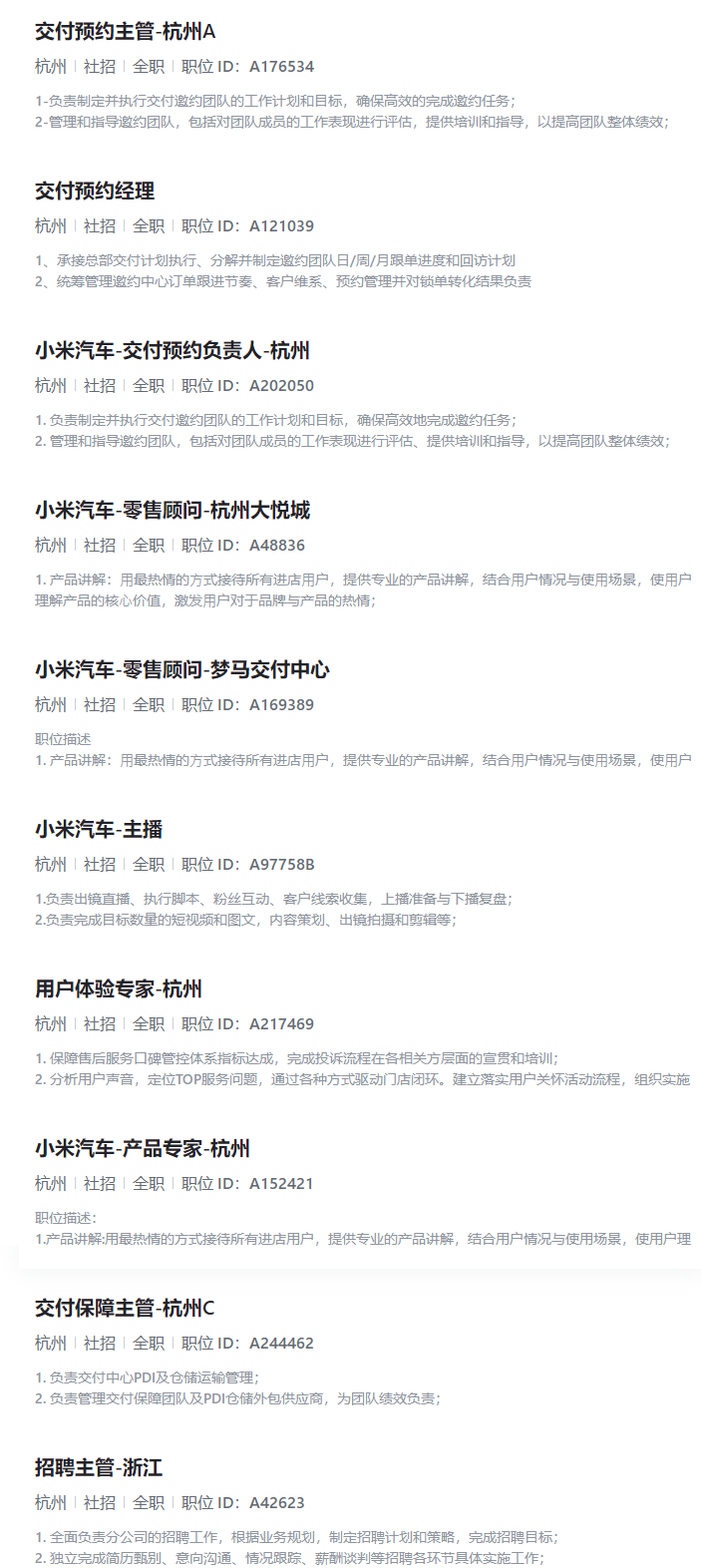 <p>交付预约主管-杭州A</p> <p>杭州|社招全职「职位ID:A176534</p> <p>1-负责制定并执行交付邀约团队的工作计划和目标，确保高效的完成邀约任务；</p> <p>2-管理和指导邀约团队，包括对团队成员的工作表现进行评估，提供培训和指导，以提高团队整体绩效；</p> <p>交付预约经理</p> <p>杭州1社招全职「职位ID：A121039</p> <p>1、承接总部交付计划执行、分解并制定邀约团队日/周/月跟单进度和回访计划</p> <p>2、统筹管理邀约中心订单跟进节奏、客户维系、预约管理并对锁单转化结果负责</p> <p>小米汽车-交付预约负责人-杭州</p> <p>杭州|社招全职「职位ID:A202050</p> <p>1.负责制定并执行交付邀约团队的工作计划和目标，确保高效地完成邀约任务；</p> <p>2.管理和指导邀约团队，包括对团队成员的工作表现进行评估、提供培训和指导，以提高团队整体绩效；</p> <p>小米汽车-零售顾问-杭州大悦城</p> <p>杭州|社招全职「职位ID:A48836</p> <p>1.产品讲解：用最热情的方式接待所有进店用户，提供专业的产品讲解，结合用户情况与使用场景，使用户</p> <p>理解产品的核心价值，激发用户对于品牌与产品的热情；</p> <p>小米汽车-零售顾问-梦马交付中心</p> <p>杭州|社招全职|职位ID:A169389</p> <p>职位描述</p> <p>1.产品讲解：用最热情的方式接待所有进店用户，提供专业的产品讲解，结合用户情况与使用场景，使用户</p> <p>小米汽车-主播</p> <p>杭州|社招全职|职位ID:A97758B</p> <p>1.负责出镜直播、执行脚本、粉丝互动、客户线索收集，上播准备与下播复盘；</p> <p>2.负责完成目标数量的短视频和图文，内容策划、出镜拍摄和剪辑等；</p> <p>用户体验专家-杭州</p> <p>杭州|社招|全职|职位ID:A217469</p> <p>1.保障售后服务口碑管控体系指标达成，完成投诉流程在各相关方层面的宣贯和培训；</p> <p>2.分析用户声音，定位TOP服务问题，通过各种方式驱动门店闭环。建立落实用户关怀活动流程，组织实施</p> <p>小米汽车-产品专家-杭州</p> <p>杭州|社招全职|职位ID:A152421</p> <p>职位描述：</p> <p>1.产品讲解:用最热情的方式接待所有进店用户，提供专业的产品讲解，结合用户情况与使用场景，使用户理</p> <p>交付保障主管-杭州C</p> <p>杭州|社招丨全职|职位ID:A244462</p> <p>1.负责交付中心PDI及仓储运输管理;</p> <p>2.负责管理交付保障团队及PDI仓储外包供应商，为团队绩效负责；</p> <p>招聘主管-浙江</p> <p>杭州|社招1全职1职位ID：A42623</p> <p>1.全面负责分公司的招聘工作，根据业务规划，制定招聘计划和策略，完成招聘目标；</p> <p>2.独立完成简历甄别、意向沟通、情况跟踪、薪酬谈判等招聘各环节具体实施工作；</p>