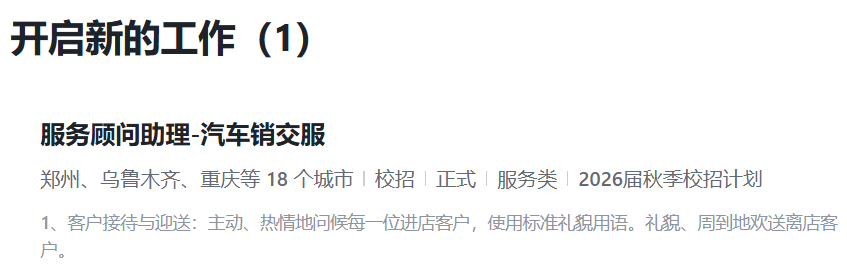 <p>开启新的工作</p> <p>(1)</p> <p>服务顾问助理-汽车销交服</p> <p>郑州、乌鲁木齐、重庆等18个城市</p> <p>丨校招</p> <p>8正式</p> <p>服务类</p> <p>2026届秋季校招计划</p> <p>1、客户接待与迎送:主动、</p> <p>热情地问候每一位进店客户,使用标准礼貌用语。礼貌、周到地欢送离店客</p> <p>户</p>