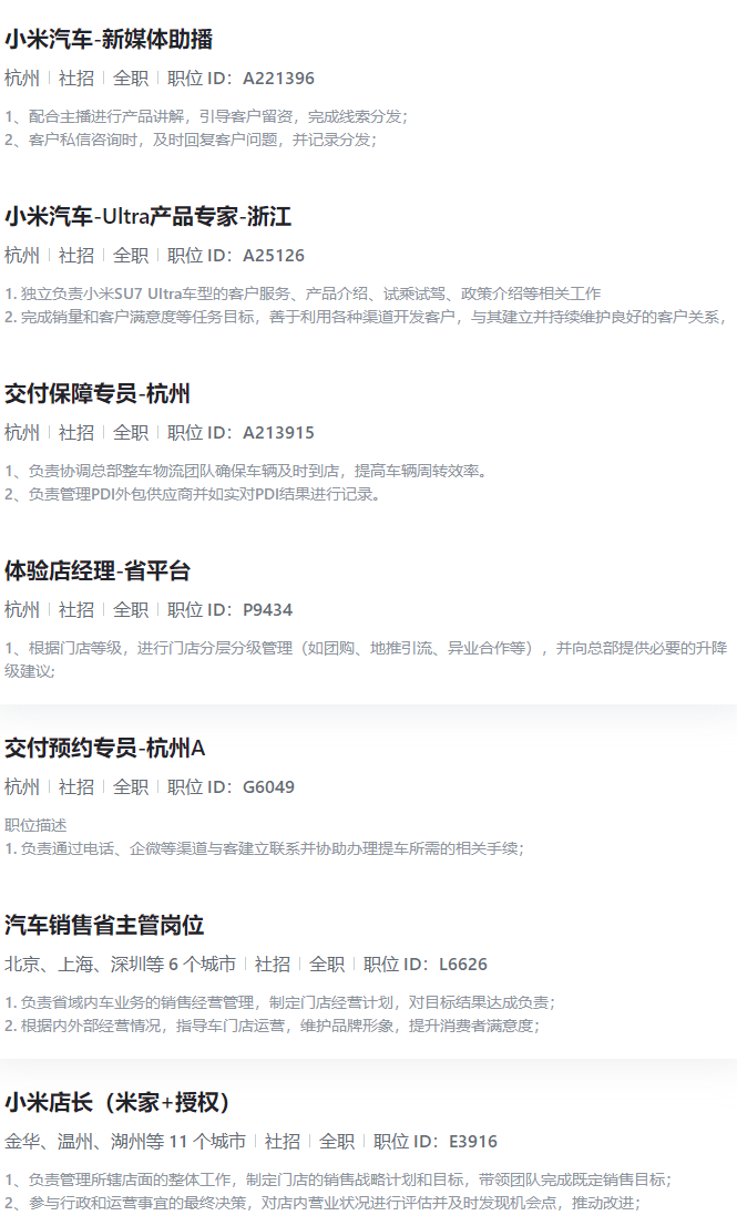 <p>小米汽车-新媒体助播</p> <p>杭州|社招|全职|职位ID:A221396</p> <p>1、配合主播进行产品讲解,引导客户留资,完成线索分发;</p> <p>2、客户私信咨询时,及时回复客户问题,并记录分发;</p> <p>小米汽车-Ultra产品专家-浙江</p> <p>杭州|社招|全职|职位ID:A25126</p> <p>1.独立负责小米SU7 Ultra车型的客户服务、产品介绍、试乘试驾、政策介绍等相关工作</p> <p>2.完成销量和客户满意度等任务目标,善于利用各种渠道开发客户,与其建立并持续维护良好的客户关系,</p> <p>交付保障专员-杭州</p> <p>杭州|社招|全职|职位ID:A213915</p> <p>1、负责协调总部整车物流团队确保车辆及时到店,提高车辆周转效率。</p> <p>2、负责管理PDI外包供应商并如实对PDI结果进行记录。</p> <p>体验店经理-省平台</p> <p>杭州1社招全职「职位ID:P9434</p> <p>1、根据门店等级,进行门店分层分级管理(如团购、地推引流、异业合作等),并向总部提供必要的升降</p> <p>级建议:</p> <p>交付预约专员-杭州A</p> <p>杭州|社招|全职|职位ID:G6049</p> <p>职位描述</p> <p>1.负责通过电话、企微等渠道与客建立联系并协助办理提车所需的相关手续;</p> <p>汽车销售省主管岗位</p> <p>北京、上海、深圳等6个城市丨社招全职职位1D:L6626</p> <p>1.负责省域内车业务的销售经营管理,制定门店经营计划,对目标结果达成负责;</p> <p>2.根据内外部经营情况,指导车门店运营,维护品牌形象,提升消费者满意度;</p> <p>小米店长(米家+授权)</p> <p>金华、温州、湖州等11个城市社招全职|职位1D:E3916</p> <p>1、负责管理所辖店面的整体工作,制定门店的销售战略计划和目标,带领团队完成既定销售目标;</p> <p>2、参与行政和运营事宜的最终决策,对店内营业状况进行评估并及时发现机会点,推动改进;</p>