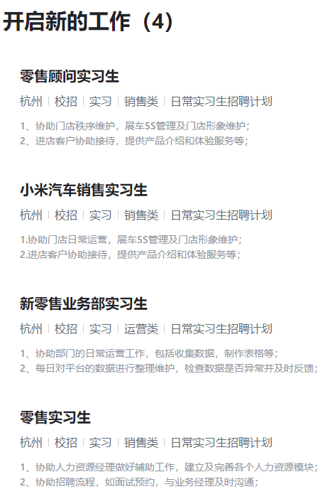 <p>开启新的工作(4)</p> <p>零售顾问实习生</p> <p>杭州|校招|实习1销售类日常实习生招聘计划</p> <p>1、协助门店秩序维护,展车55管理及门店形象维护:</p> <p>2、进店客户协助接待,提供产品介绍和体验服务等;</p> <p>小米汽车销售实习生</p> <p>杭州|校招|实习销售类日常实习生招聘计划</p> <p>1.协助门店日常运营,展车55管理及门店形象维护:</p> <p>2.进店客户协助接待,提供产品介绍和体验服务等;</p> <p>新零售业务部实习生</p> <p>杭州|校招|实习运营类日常实习生招聘计划</p> <p>1、协助部门的日常运营工作,包括收集数据,制作表格等:</p> <p>2、每日对平台的数据进行整理维护,检查数据是否异常并及时反馈;</p> <p>零售实习生</p> <p>杭州|校招|实习|销售类1日常实习生招聘计划</p> <p>1、协助人力资源经理做好辅助工作,建立及完善各个人力资源模块;</p> <p>2、协助招聘流程,如面试预约,与业务经理及时沟通:</p>