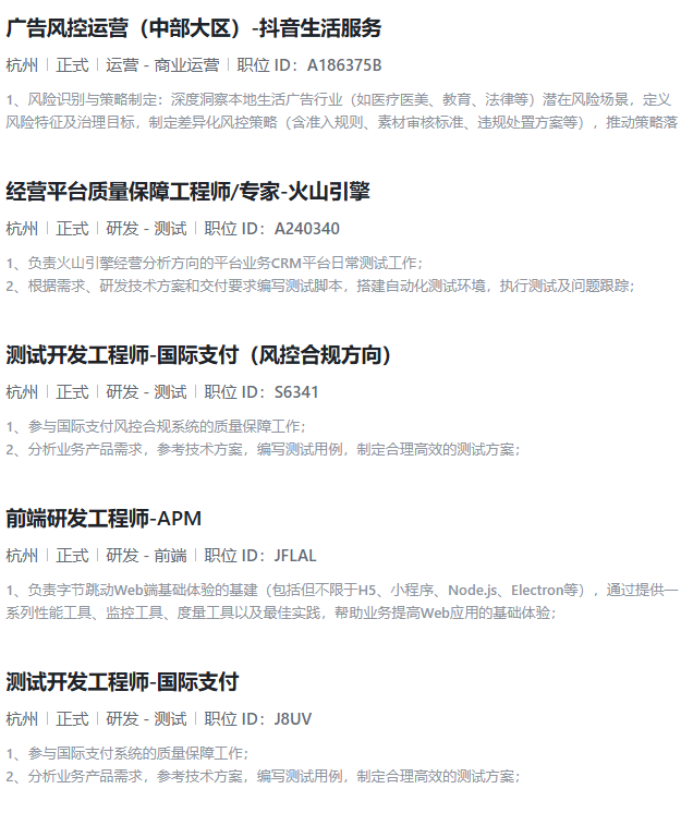 <p>广告风控运营(中部大区)-抖音生活服务</p> <p>杭州正式运营-商业运营职位ID:A186375B</p> <p>1、风险识别与策略制定:深度洞察本地生活广告行业(如医疗医美、教育、法律等)潜在风险场景,定义</p> <p>风险特征及治理目标,制定差异化风控策略(含准入规则、素材审核标准、违规处置方案等),推动策略落</p> <p>经营平台质量保障工程师/专家-火山引擎</p> <p>杭州正式研发-测试「职位ID:A240340</p> <p>1、负责火山引擎经营分析方向的平台业务CRM平台日常测试工作;</p> <p>2、根据需求、研发技术方案和交付要求编写测试脚本,搭建自动化测试环境,执行测试及问题跟踪;</p> <p>测试开发工程师-国际支付(风控合规方向)</p> <p>杭州止式研发-测试职位D:S6341</p> <p>1、参与国际支付风控合规系统的质量保障工作;</p> <p>2、分析业务产品需求,参考技术方案,编写测试用例,制定合理高效的测试方案;</p> <p>前端研发工程师-APM</p> <p>杭州「正式研发-前端「职位ID:JFLAL</p> <p>1、负责字节跳动Web端基础体验的基建(包括但不限于H5、小程序、Nodejs、Electron等),通过提供一</p> <p>系列性能工具、监控工具、度量工具以及最佳实践,帮助业务提高Web应用的基础体验:</p> <p>测试开发工程师-国际支付</p> <p>杭州「正式研发-测试职位ID:J8UV</p> <p>1、参与国际支付系统的质量保障工作;</p> <p>2、分析业务产品需求,参考技术方案,编写测试用例,制定合理高效的测试方案;</p>