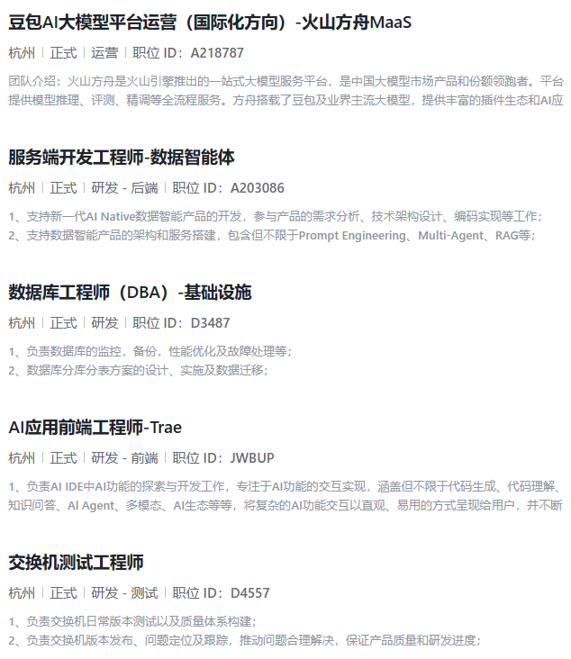 <p>豆包AI大模型平台运营(国际化方向)-火山方舟Maas</p> <p>杭州正式运营「职位ID:A218787</p> <p>团队介绍:火山方舟是火山引擎推出的一站式大模型服务平台,是中国大模型市场产品和份额领跑者。平台</p> <p>提供模型推理、评测、精调等全流程服务。方舟搭载了豆包及业界主流大模型,提供丰富的插件生态和A应</p> <p>服务端开发工程师-数据智能体</p> <p>杭州「正式研发-后端「职位ID:A203086</p> <p>1、支持新一代AI Native数据智能产品的开发,参与产品的需求分析、技术架构设计、编码实现等工作;</p> <p>2、支持数据智能产品的架构和服务搭建,包含但不限于Prompt Engineering、Multi-Agent、RAG等:</p> <p>数据库工程师(DBA)-基础设施</p> <p>杭州正式研发「职位ID:D3487</p> <p>1、负责数据库的监控,备份,性能优化及故障处理等;</p> <p>2、数据库分库分表方案的设计、实施及数据迁移:</p> <p>AI应用前端工程师-Trae</p> <p>杭州正式研发-前端职位ID:JWBUP</p> <p>1、负责Al IDE中AI功能的探索与开发工作,专注于AI功能的交互实现,涵盖但不限于代码生成、代码理解、</p> <p>知识问答、Al Agent、多模态、AI生态等等,将复杂的AI功能交互以直观、易用的方式呈现给用户,并不断</p> <p>交换机测试工程师</p> <p>杭州正式研发-测试职位ID:D4557</p> <p>1、负责交换机日常版本测试以及质量体系构建:</p> <p>2、负责交换机版本发布、问题定位及跟踪,推动问题合理解决,保证产品质量和研发进度;</p>