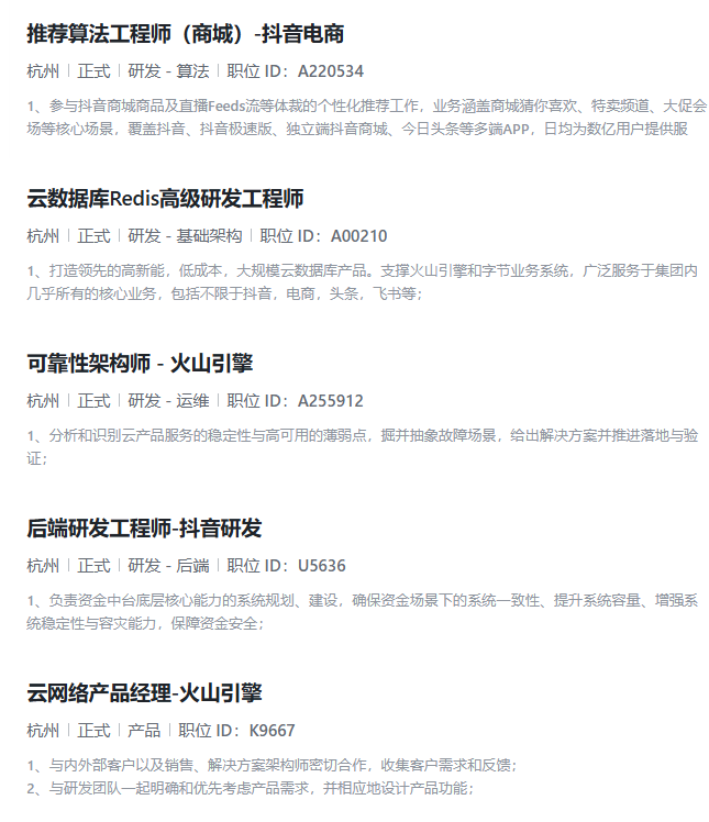 <p>推荐算法工程师(商城)-抖音电商</p> <p>杭州|正式|研发-算法|职位1D:A220534</p> <p>1、参与抖音商城商品及直播Feeds流等体裁的个性化推荐工作,业务涵盖商城猜你喜欢、特卖频道、大促会</p> <p>场等核心场景,覆盖抖音、抖音极速版、独立端抖音商城、今日头条等多端APP,日均为数亿用户提供服</p> <p>云数据库Redis高级研发工程师</p> <p>杭州止式研发-基础架构职位D:A00210</p> <p>1、打造领先的高新能,低成本,大规模云数据库产品。支撑火山引擎和字节业务系统,广泛服务于集团内</p> <p>几乎所有的核心业务,包括不限于抖音,电商,头条,飞书等;</p> <p>可靠性架构师-火山引擎</p> <p>杭州正式研发-运维职位ID:A255912</p> <p>1、分析和识别云产品服务的稳定性与高可用的薄弱点,掘并抽象故障场景,给出解决方案并推进落地与验</p> <p>证:</p> <p>后端研发工程师-抖音研发</p> <p>杭州|正式|研发-后端|职位1D:U5636</p> <p>1、负责资金中台底层核心能力的系统规划、建设,确保资金场景下的系统一致性、提升系统容量、增强系</p> <p>统稳定性与容灾能力,保障资金安全;</p> <p>云网络产品经理-火山引擎</p> <p>杭州止式产品职位D:K9667</p> <p>1、与内外部客户以及销售、解决方案架构师密切合作,收集客户需求和反馈:</p> <p>2、与研发团队一起明确和优先考虑产品需求,并相应地设计产品功能;</p>
