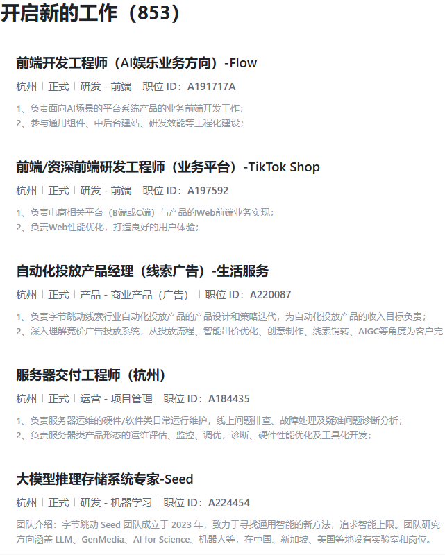 <p>开启新的工作(853</p> <p>前端开发工程师(AI娱乐业务方向)-Flow</p> <p>杭州|正式|研发-前端|职位ID:A191717A</p> <p>1、负责面向AI场景的平台系统产品的业务前端开发工作;</p> <p>2、参与通用组件、中后台建站、研发效能等工程化建设:</p> <p>前端/资深前端研发工程师(业务平台)-TikTok Shop</p> <p>杭州|正式|研发-前端职位ID:A197592</p> <p>1、负责电商相关平台(B端或C端)与产品的Web前端业务实现;</p> <p>2、负责Web性能优化,打造良好的用户体验:</p> <p>自动化投放产品经理(线索广告)-生活服务</p> <p>杭州|正式|产品-商业产品(广告)「职位ID:A220087</p> <p>1、负责字节跳动线索行业自动化投放产品的产品设计和策略迭代,为自动化投放产品的收入目标负责:</p> <p>2、深入理解竞价广告投放系统,从投放流程、智能田价优化、创意制作、线索销转、AIGC等角度为客户完</p> <p>服务器交付工程师(杭州)</p> <p>杭州|正式|运营-项目管理职位1D:A184435</p> <p>1、负责服务器运维的硬件/软件类日常运行维护,线上问题排查、故障处理及疑难问题诊断分析:</p> <p>2、负责服务器类产品形态的运维评估、监控、调优,诊断、硬件性能优化及工具化开发;</p> <p>大模型推理存储系统专家-seed</p> <p>杭州|正式|研发-机器学习职位1D:A224454</p> <p>团队介绍:字节跳动 Seed 团队成立于 2023 年,致力于寻找通用智能的新方法,追求智能上限。团队研究</p> <p>方向涵盖LLM、GenMedia、Al for Science、机器人等,在中国、新加坡、美国等地设有实验室和岗位。</p>