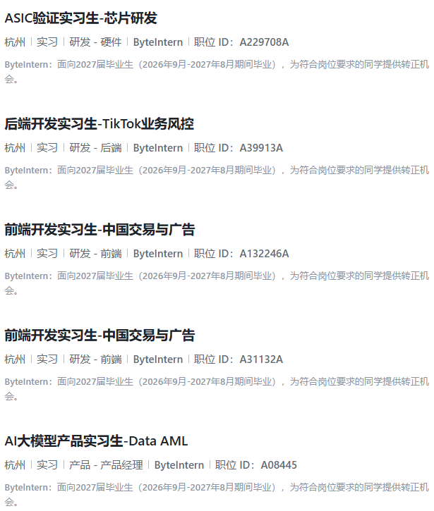 <p>ASIC验证实习生-芯片研发</p> <p>杭州实习研发-硬件Bytelntern 职位ID:A229708A</p> <p>Bytelntern:面向2027届毕业生(2026年9月-2027年8月期间毕业),为符合岗位要求的同学提供转正机</p> <p>会。</p> <p>后端开发实习生-TikTok业务风控</p> <p>杭州|实习|研发-后端|Bytelntern 丨职位ID:A39913A</p> <p>Bytelntern:面向2027届毕业生(2026年9月-2027年8月期间毕业),为符合岗位要求的同学提供转正机</p> <p>会。</p> <p>前端开发实习生-中国交易与广告</p> <p>杭州|实习|研发-前端|Bytelntern|职位ID:A132246A</p> <p>Bytelntern:面向2027届毕业生(2026年9月-2027年8月期间毕业),为符合岗位要求的同学提供转正机</p> <p>会。</p> <p>前端开发实习生-中国交易与广告</p> <p>杭州|实习|研发-前端「Bytelntern|职位ID:A31132A</p> <p>Bytelntern:面向2027届毕业生(2026年9月-2027年8月期间毕业),为符合岗位要求的同学提供转正机</p> <p>会。</p> <p>AI大模型产品实习生-Data AML</p> <p>杭州实习产品-产品经理Bytelntern 职位ID:A08445</p> <p>Bytelntern:面向2027届毕业生(2026年9月-2027年8月期间毕业),为符合岗位要求的同学提供转正机</p> <p>会。</p>