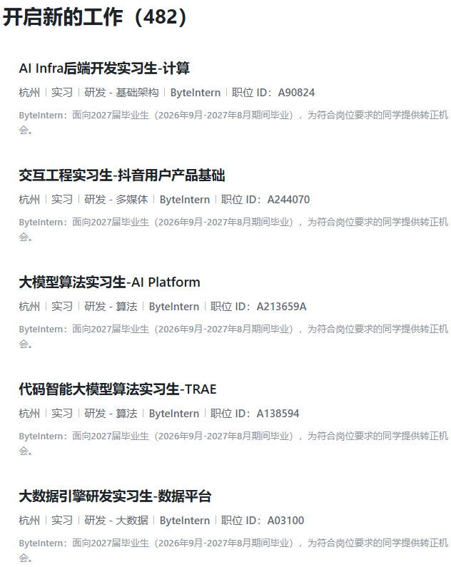 <p>开启新的工作(482)</p> <p>Al Infra后端开发实习生-计算</p> <p>杭州实习研发-基础架构Bytelntern 职位ID:A90824</p> <p>Bytelntern:面向2027届毕业生(2026年9月-2027年8月期间毕业),为符合岗位要求的同学提供转正机</p> <p>会。</p> <p>交互工程实习生-抖音用户产品基础</p> <p>杭州实习丨研发-多媒体Bytelntern 职位ID:A244070</p> <p>Bytelntern:面向2027届毕业生(2026年9月-2027年8月期间毕业),为符合岗位要求的同学提供转正机</p> <p>会。</p> <p>大模型算法实习生-Al Platform</p> <p>杭州|实习|研发-算法|Bytelntern丨职位ID:A213659A</p> <p>Bytelntern:面向2027届毕业生(2026年9月-2027年8月期间毕业),为符合岗位要求的同学提供转正机</p> <p>会。</p> <p>代码智能大模型算法实习生-TRAE</p> <p>杭州实习丨研发-算法Bytelntern 职位ID:A138594</p> <p>Bytelntern:面向2027届毕业生(2026年9月-2027年8月期间毕业),为符合岗位要求的同学提供转正机</p> <p>会。</p> <p>大数据引擎研发实习生-数据平台</p> <p>杭州实习丨研发-大数据Bytelntern 职位ID:A03100</p> <p>Bytelnterm:面向2027届毕业生(2026年9月-2027年8月期间毕业),为符合岗位要求的同学提供转正机</p> <p>会。</p>