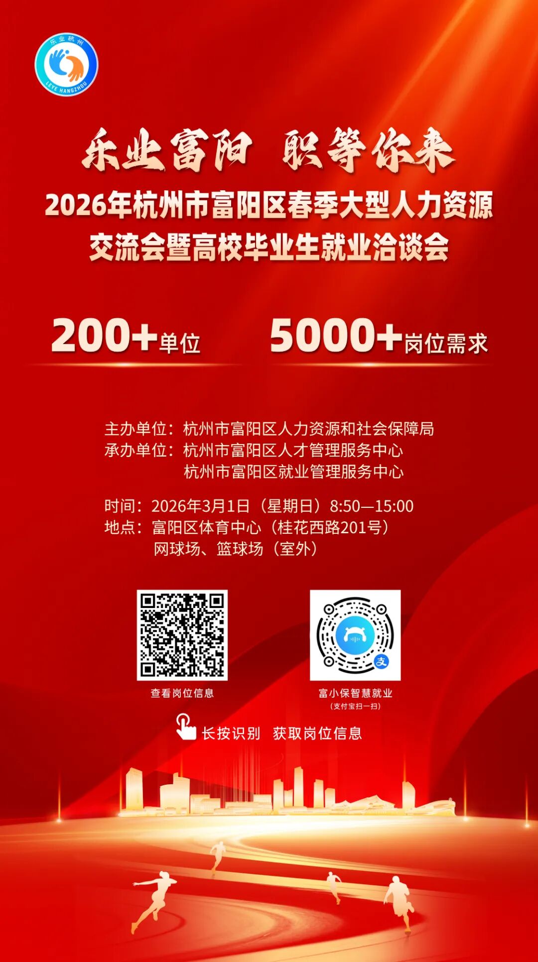 <p>乐业富阳</p> <p>职等你来</p> <p>2026年杭州市富阳区春季大型人力资源</p> <p>交流会暨高校毕业生就业洽谈会</p> <p>200+</p> <p>5000+</p> <p>单位</p> <p>岗位需求</p> <p>主办单位：杭州市富阳区人力资源和社会保障局</p> <p>承办单位：杭州市富阳区人才管理服务中心</p> <p>杭州市富阳区就业管理服务中心</p> <p>时间：2026年3月1日</p> <p>(星期日)</p> <p>8:50-15:00</p> <p>地点:</p> <p>富阳区体育中心</p> <p>(桂花西路201号)</p> <p>网球场、篮球场</p> <p>(室外)</p> <p>支</p> <p>查看岗位信息</p> <p>富小保智慧就业</p> <p>(支付宝扫一扫)</p> <p>1</p> <p>长按识别</p> <p>获取岗位信息</p> <p>大</p>