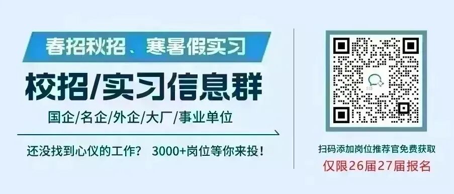 <p>春招秋招、寒暑假实习</p> <p>校招/实习信息群</p> <p>国企/名企/外企/大厂/事业单位</p> <p>还没找到心仪的工作?3000+岗位等你来投！</p> <p>扫码添加岗位推荐官免费获取</p> <p>仅限26届27届报名</p>