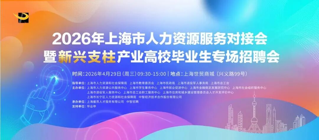 <p>2026年上海市人力资源服务对接会</p> <p>暨新兴支柱产业高校华业生专场招聘会</p> <p>时间:2026年4月29日(周三)09:30-15:00|地点:上海世贸商城(兴义路99号)</p> <p>指导单位:上海市人力资源和社会保障局 上海市教育委员会 上海市民政局上海市退投军人事务局上海市总工会</p> <p>主办单位:上海市人力资源公共服务中心上海市学生事务中心:上海市就业促进中心,上海市金融橙定发展研究中心/上海市社会组织服务中心</p> <p>上海市退投军人服务中心上海市总工会职工服务中心上海市住房和城乡建设管理委员会人才开发评价中心</p> <p>上海市长宁区人力资源和社会保障局 中智经济技术合作股份有限公司</p> <p>承办单位:上海雇员人才服务有限公司中智招聘</p> <p>支持单位:毕业中</p>