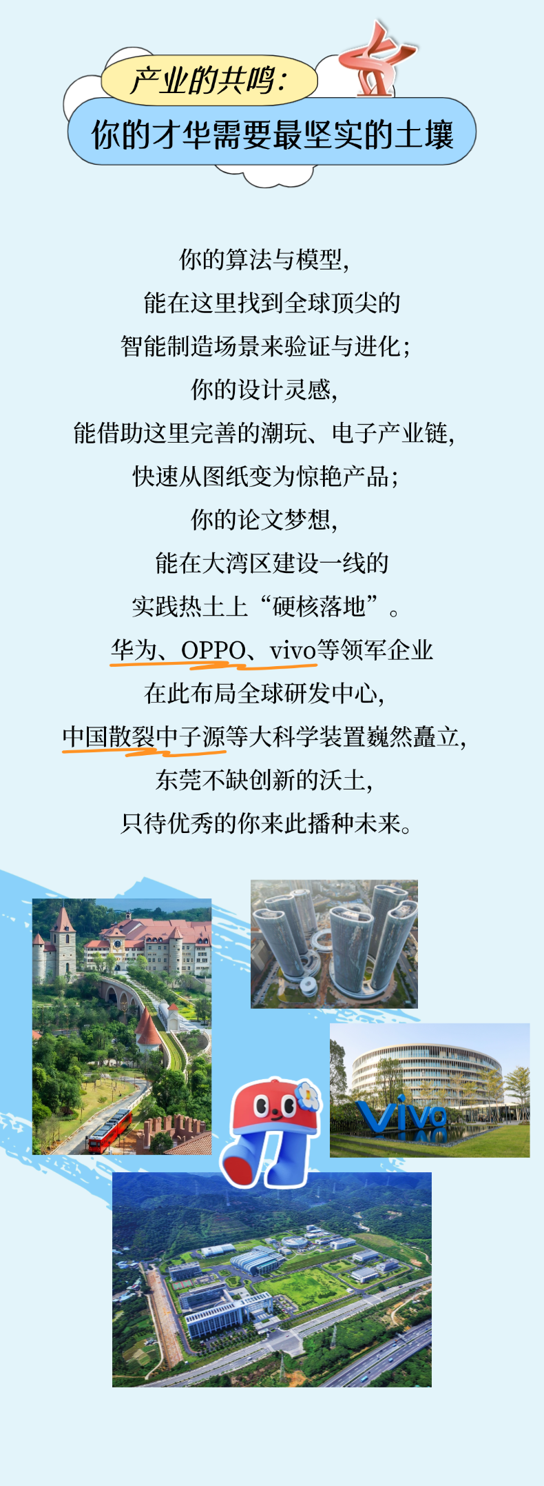 <p>产业的共鸣：</p> <p>你的才华需要最坚实的土壤</p> <p>你的算法与模型</p> <p>能在这里找到全球顶尖的</p> <p>智能制造场景来验证与进化;</p> <p>你的设计灵感,</p> <p>能借助这里完善的潮玩、电子产业链，</p> <p>快速从图纸变为惊艳产品；</p> <p>你的论文梦想，</p> <p>能在人湾区建设一线的</p> <p>实践热土上“硬核落地”</p> <p>华为、OPPO、vivo等领军企业</p> <p>在此布局全球研发中心</p> <p>中国散裂中子源等大科学装置巍然矗立,</p> <p>东莞不缺创新的沃土</p> <p>只待优秀的你来此播种术来。</p> <p>NTO</p>
