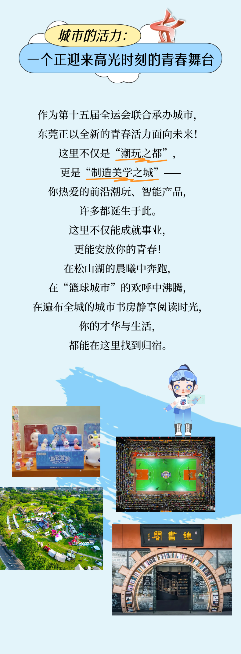 <p>城市的活力：</p> <p>个正迎来高光时刻的青春舞台</p> <p>作为第十五届全运会联合承办城市</p> <p>东莞正以全新的青春活力面向未来！</p> <p>这里不仅是</p> <p>“潮玩之都”</p> <p>更是</p> <p>“制造美学之城</p> <p>你热爱的前沿潮玩、智能产品，</p> <p>许多都诞生于此。</p> <p>这里不仅能成就事业</p> <p>更能安放你的青春!</p> <p>在松山湖的晨曦中奔跑</p> <p>在“篮球城市”的欢呼中沸腾</p> <p>在遍布全城的城市书房静享阅读时光</p> <p>你的才华与生活，</p> <p>都能在这里找到归宿。</p> <p>萌粒育</p> <p>NNUTOY</p> <p>盟書铺</p>